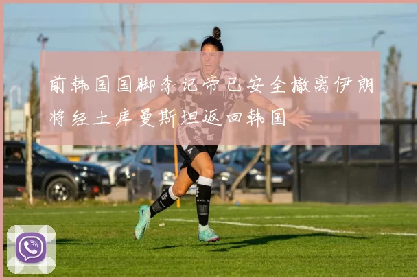 前韩国国脚李记帝已安全撤离伊朗将经土库曼斯坦返回韩国