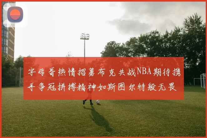 字母哥热情招募布克共战NBA期待携手争冠拼搏精神如斯图尔特般无畏