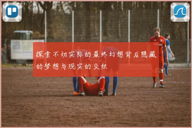探索不切实际的最终幻想背后隐藏的梦想与现实的交织