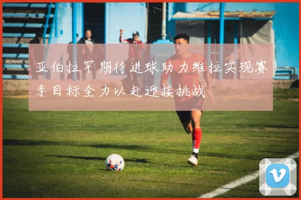 亚伯拉罕期待进球助力维拉实现赛季目标全力以赴迎接挑战