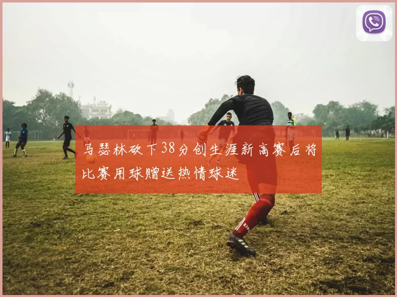 马瑟林砍下38分创生涯新高赛后将比赛用球赠送热情球迷