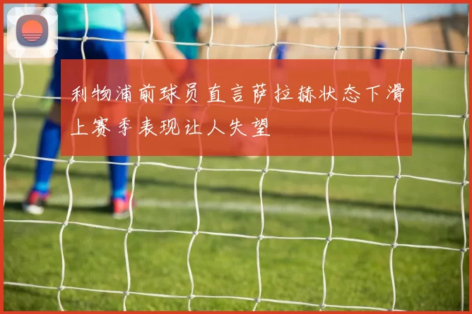 利物浦前球员直言萨拉赫状态下滑上赛季表现让人失望