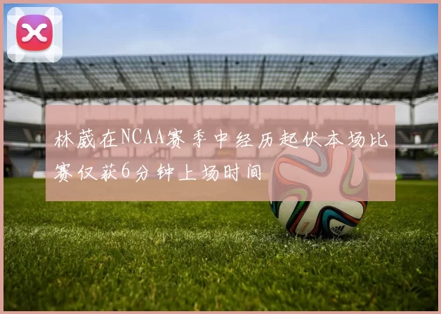 林葳在NCAA赛季中经历起伏本场比赛仅获6分钟上场时间
