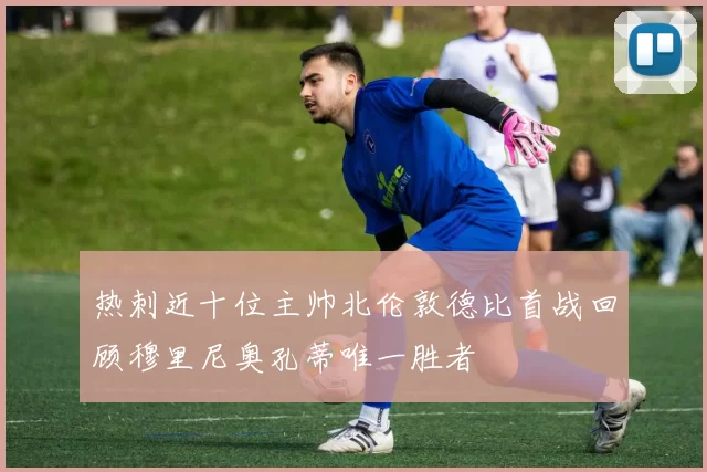 热刺近十位主帅北伦敦德比首战回顾穆里尼奥孔蒂唯一胜者