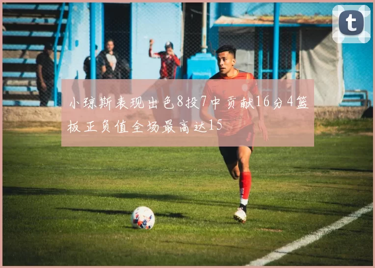 小琼斯表现出色8投7中贡献16分4篮板正负值全场最高达15