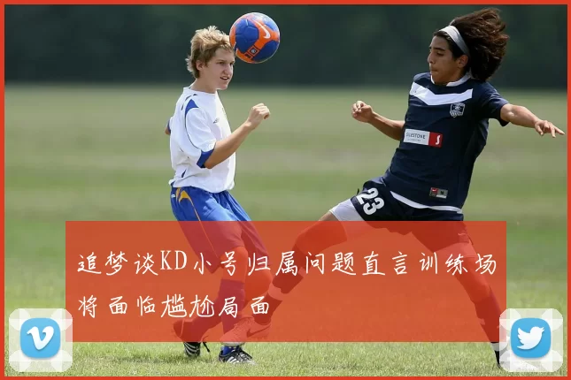 追梦谈KD小号归属问题直言训练场将面临尴尬局面