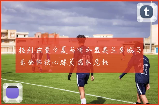 格列兹曼今夏或将加盟奥兰多城马竞面临核心球员离队危机