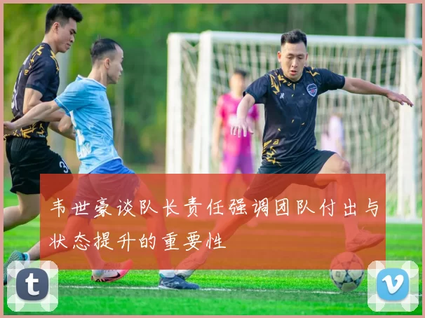 韦世豪谈队长责任强调团队付出与状态提升的重要性