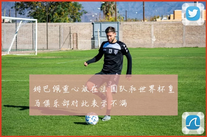 姆巴佩重心放在法国队和世界杯皇马俱乐部对此表示不满