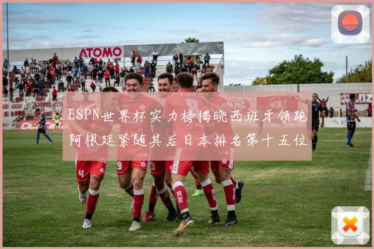 ESPN世界杯实力榜揭晓西班牙领跑阿根廷紧随其后日本排名第十五位