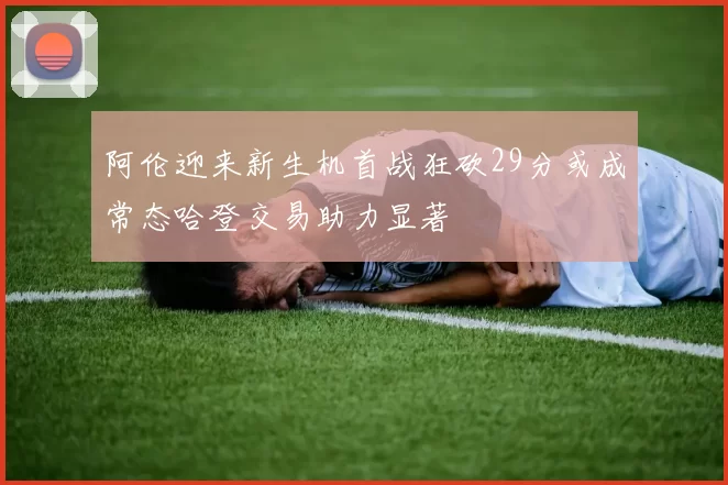 阿伦迎来新生机首战狂砍29分或成常态哈登交易助力显著