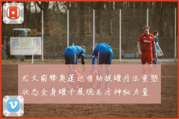 尤文前锋奥蓬达借助拔罐疗法重塑状态全身罐子展现东方神秘力量