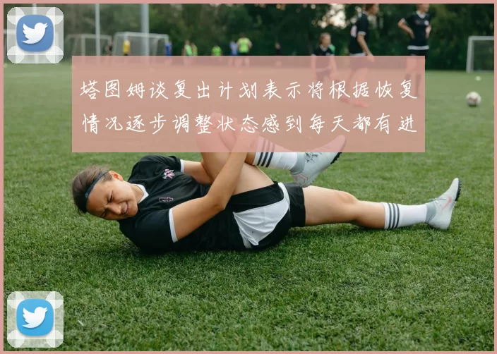 塔图姆谈复出计划表示将根据恢复情况逐步调整状态感到每天都有进步