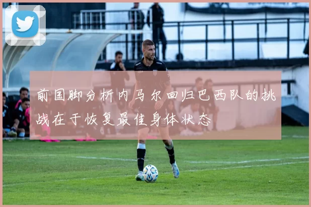 前国脚分析内马尔回归巴西队的挑战在于恢复最佳身体状态