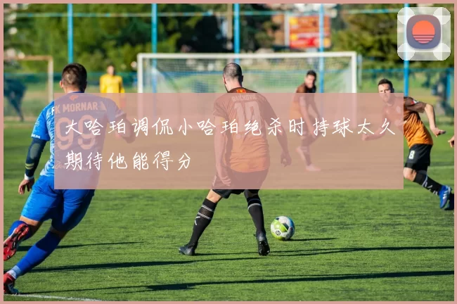 大哈珀调侃小哈珀绝杀时持球太久期待他能得分