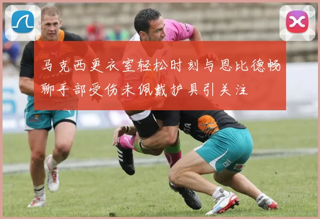 马克西更衣室轻松时刻与恩比德畅聊手部受伤未佩戴护具引关注