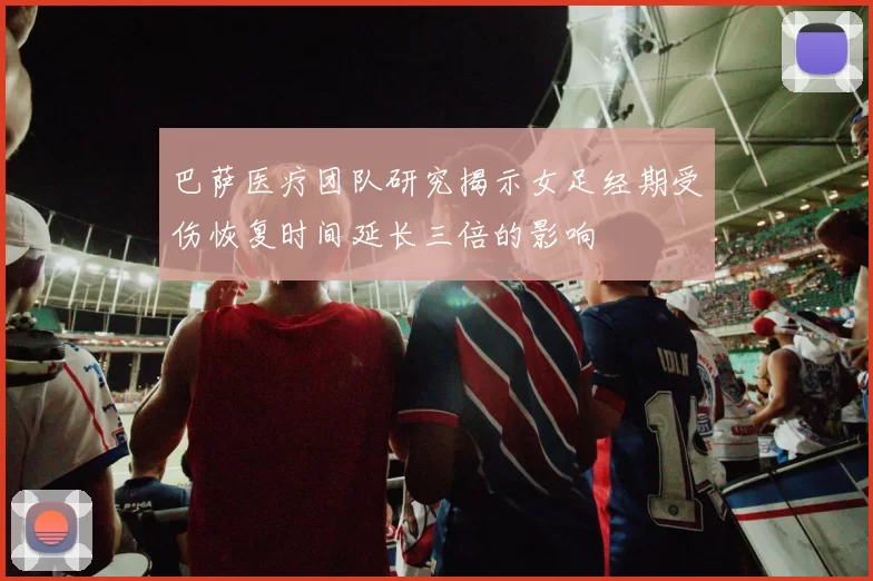 巴萨医疗团队研究揭示女足经期受伤恢复时间延长三倍的影响