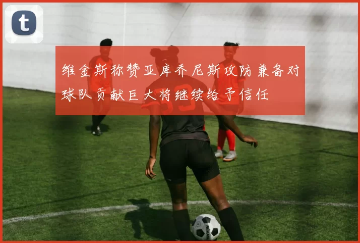 维金斯称赞亚库乔尼斯攻防兼备对球队贡献巨大将继续给予信任