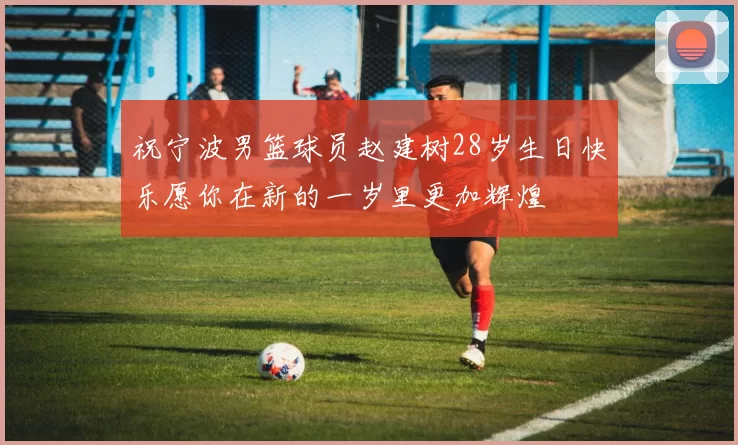 祝宁波男篮球员赵建树28岁生日快乐愿你在新的一岁里更加辉煌