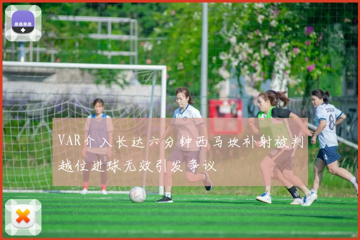 VAR介入长达六分钟西马坎补射被判越位进球无效引发争议