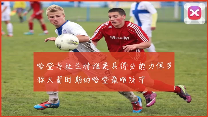 哈登与杜兰特谁更具得分能力保罗称火箭时期的哈登最难防守