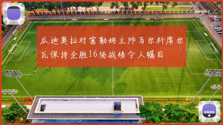 瓜迪奥拉对富勒姆主帅马尔科席尔瓦保持全胜16场战绩令人瞩目