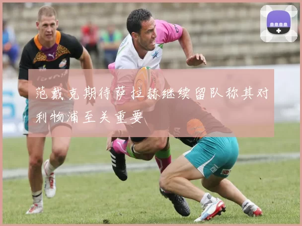范戴克期待萨拉赫继续留队称其对利物浦至关重要