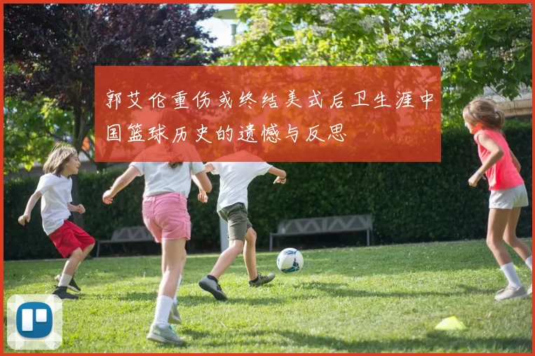 郭艾伦重伤或终结美式后卫生涯中国篮球历史的遗憾与反思