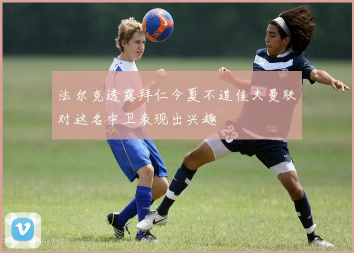 法尔克透露拜仁今夏不追佳夫曼联对这名中卫表现出兴趣