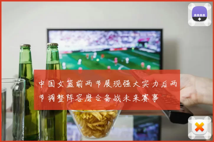 中国女篮前两节展现强大实力后两节调整阵容磨合备战未来赛事
